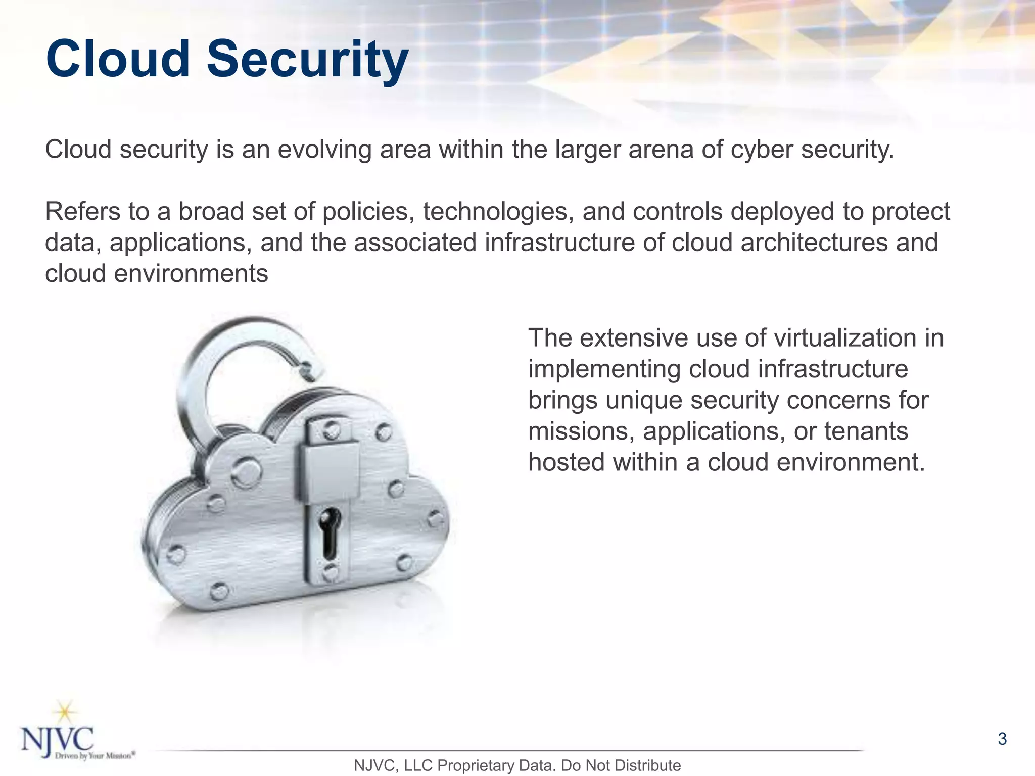 3
Cloud security is an evolving area within the larger arena of cyber security.
Refers to a broad set of policies, technologies, and controls deployed to protect
data, applications, and the associated infrastructure of cloud architectures and
cloud environments
Cloud Security
The extensive use of virtualization in
implementing cloud infrastructure
brings unique security concerns for
missions, applications, or tenants
hosted within a cloud environment.
NJVC, LLC Proprietary Data. Do Not Distribute
 