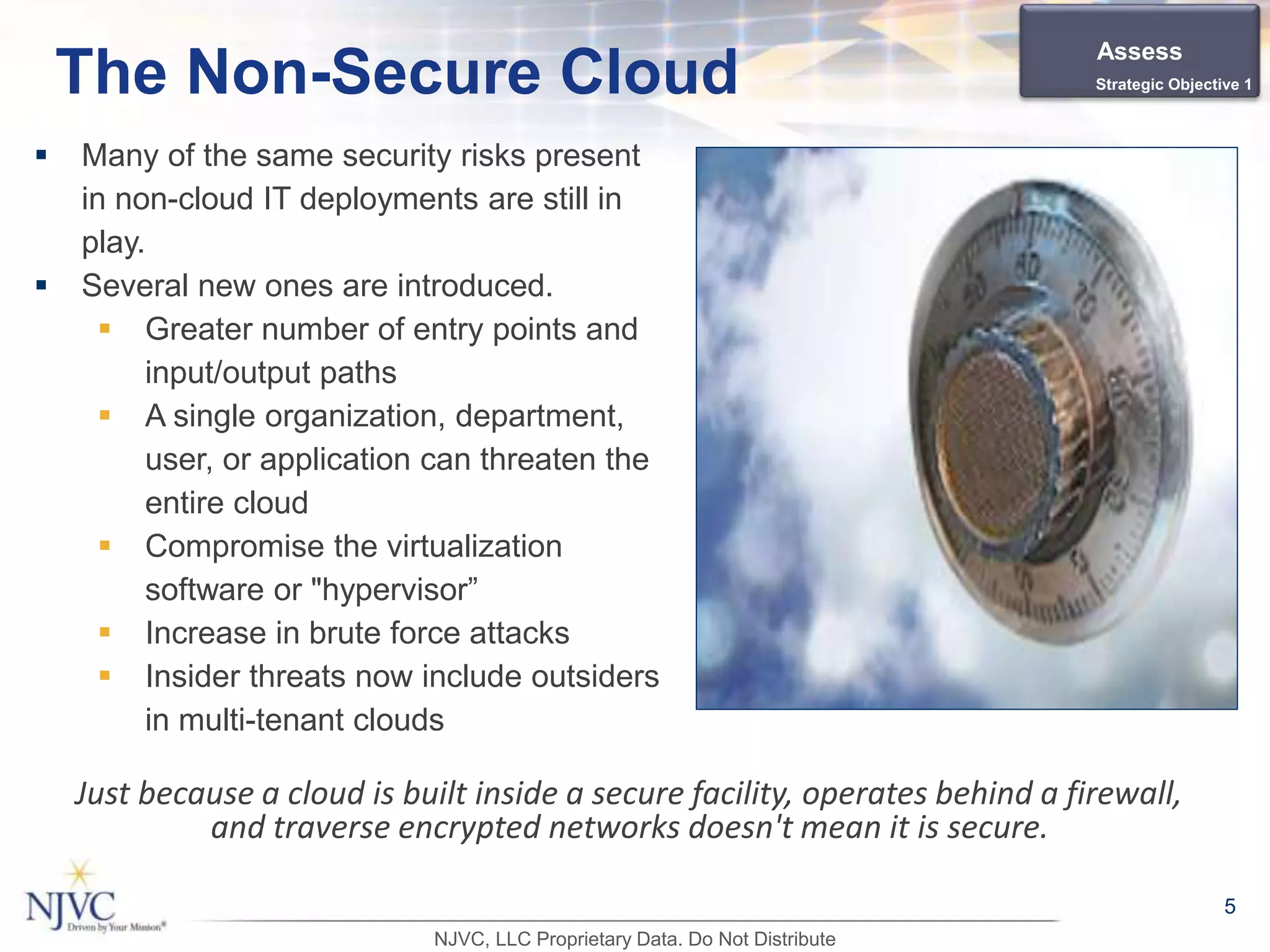  Many of the same security risks present
in non-cloud IT deployments are still in
play.
 Several new ones are introduced.
 Greater number of entry points and
input/output paths
 A single organization, department,
user, or application can threaten the
entire cloud
 Compromise the virtualization
software or "hypervisor”
 Increase in brute force attacks
 Insider threats now include outsiders
in multi-tenant clouds
5
The Non-Secure Cloud
Just because a cloud is built inside a secure facility, operates behind a firewall,
and traverse encrypted networks doesn't mean it is secure.
Assess
Strategic Objective 1
NJVC, LLC Proprietary Data. Do Not Distribute
 