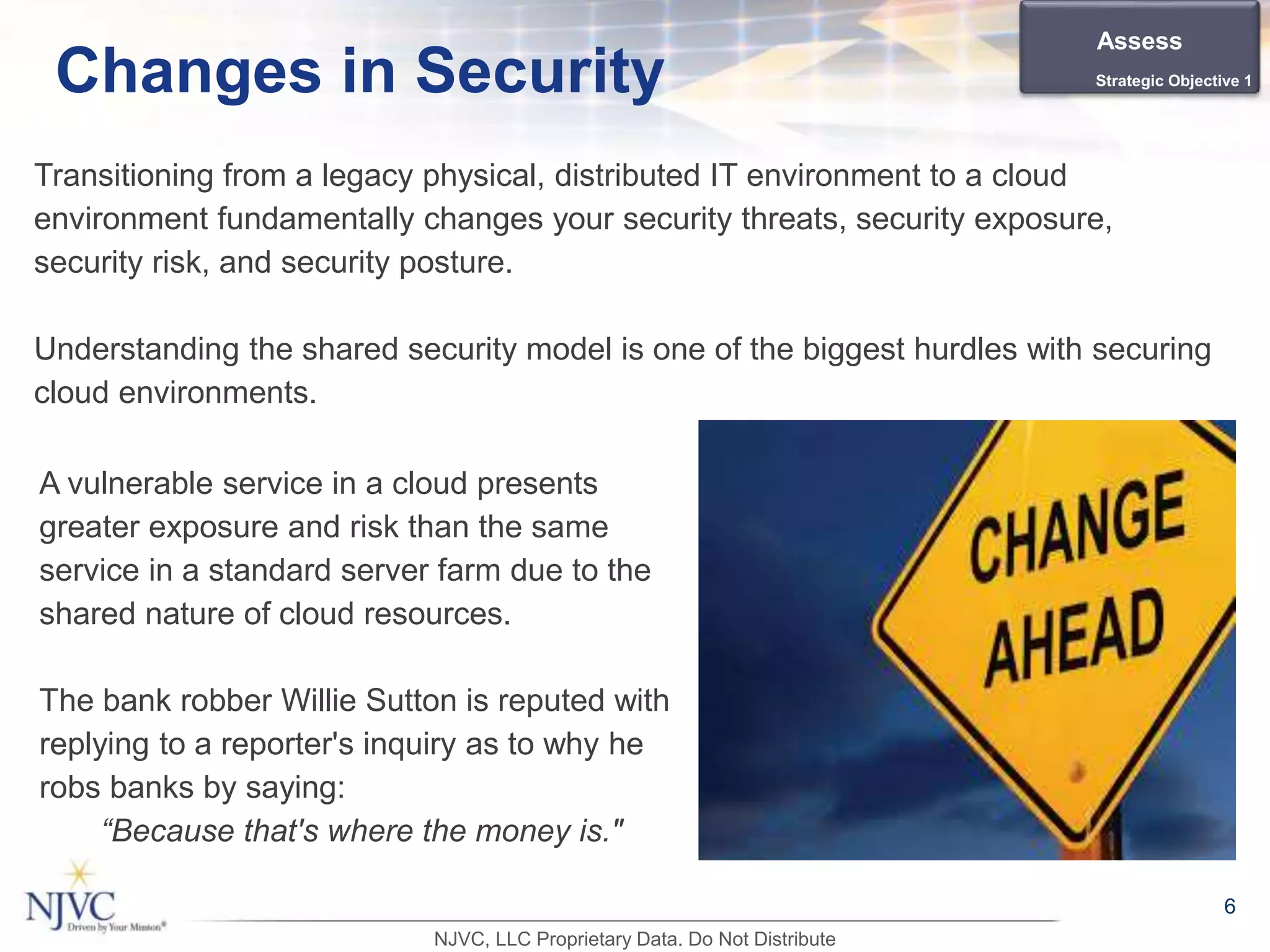 Transitioning from a legacy physical, distributed IT environment to a cloud
environment fundamentally changes your security threats, security exposure,
security risk, and security posture.
Understanding the shared security model is one of the biggest hurdles with securing
cloud environments.
6
Changes in Security
A vulnerable service in a cloud presents
greater exposure and risk than the same
service in a standard server farm due to the
shared nature of cloud resources.
The bank robber Willie Sutton is reputed with
replying to a reporter's inquiry as to why he
robs banks by saying:
“Because that's where the money is."
Assess
Strategic Objective 1
NJVC, LLC Proprietary Data. Do Not Distribute
 