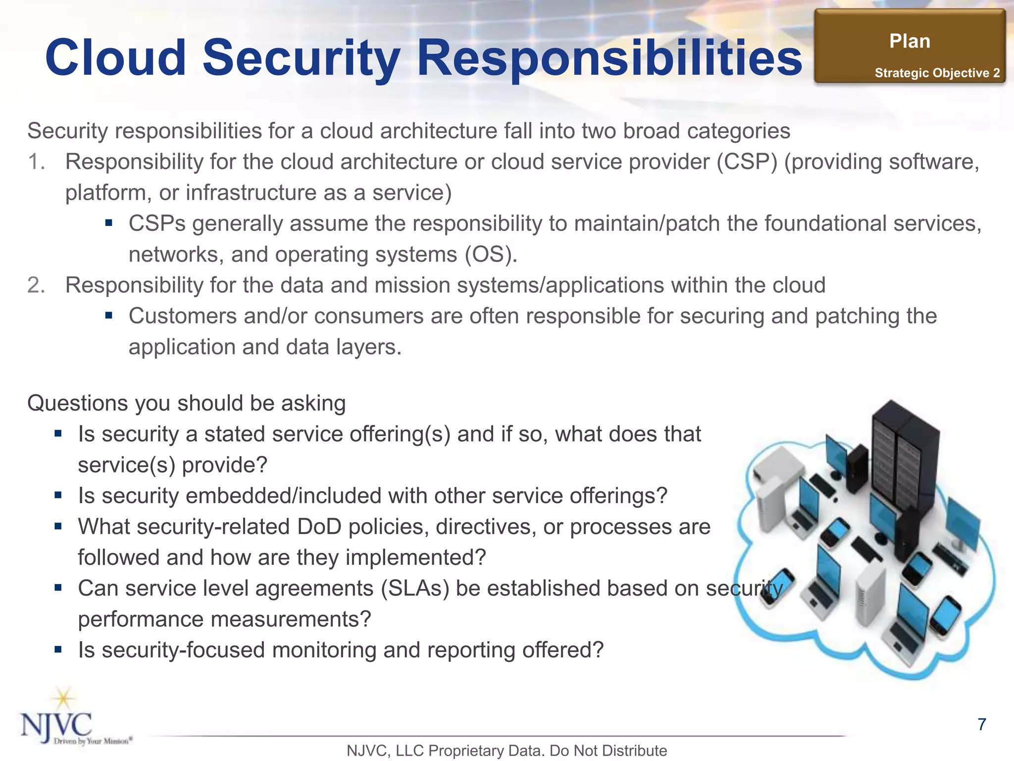 Security responsibilities for a cloud architecture fall into two broad categories
1. Responsibility for the cloud architecture or cloud service provider (CSP) (providing software,
platform, or infrastructure as a service)
 CSPs generally assume the responsibility to maintain/patch the foundational services,
networks, and operating systems (OS).
2. Responsibility for the data and mission systems/applications within the cloud
 Customers and/or consumers are often responsible for securing and patching the
application and data layers.
7
Cloud Security Responsibilities
Questions you should be asking
 Is security a stated service offering(s) and if so, what does that
service(s) provide?
 Is security embedded/included with other service offerings?
 What security-related DoD policies, directives, or processes are
followed and how are they implemented?
 Can service level agreements (SLAs) be established based on security
performance measurements?
 Is security-focused monitoring and reporting offered?
Plan
Strategic Objective 2
NJVC, LLC Proprietary Data. Do Not Distribute
 