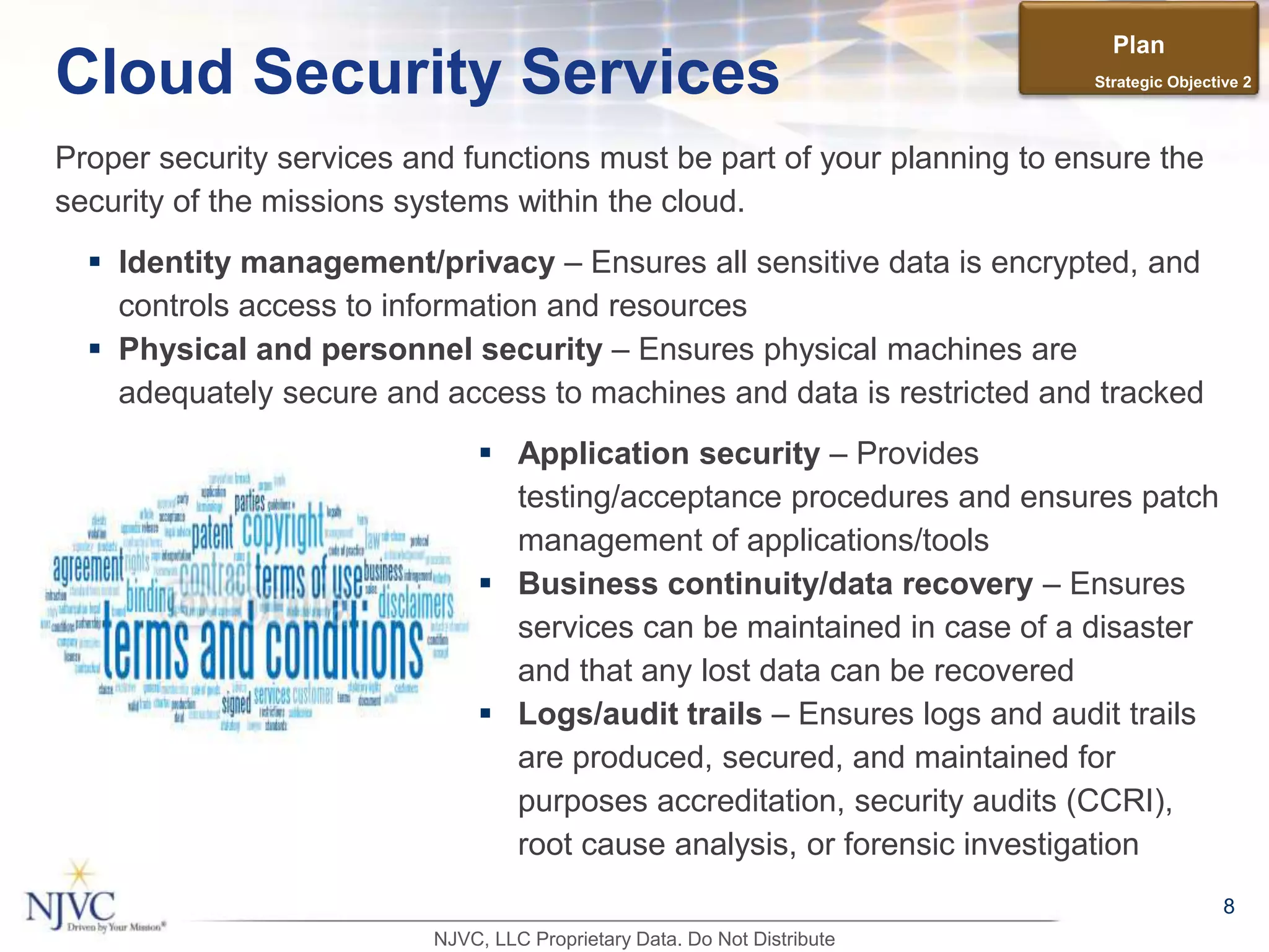 Proper security services and functions must be part of your planning to ensure the
security of the missions systems within the cloud.
8
Cloud Security Services
 Identity management/privacy – Ensures all sensitive data is encrypted, and
controls access to information and resources
 Physical and personnel security – Ensures physical machines are
adequately secure and access to machines and data is restricted and tracked
 Application security – Provides
testing/acceptance procedures and ensures patch
management of applications/tools
 Business continuity/data recovery – Ensures
services can be maintained in case of a disaster
and that any lost data can be recovered
 Logs/audit trails – Ensures logs and audit trails
are produced, secured, and maintained for
purposes accreditation, security audits (CCRI),
root cause analysis, or forensic investigation
Plan
Strategic Objective 2
NJVC, LLC Proprietary Data. Do Not Distribute
 
