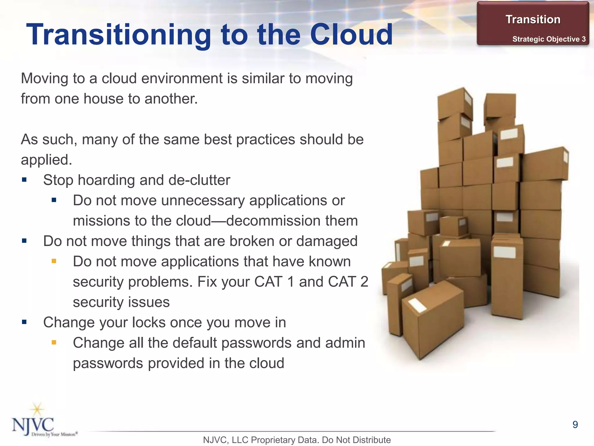Moving to a cloud environment is similar to moving
from one house to another.
As such, many of the same best practices should be
applied.
 Stop hoarding and de-clutter
 Do not move unnecessary applications or
missions to the cloud—decommission them
 Do not move things that are broken or damaged
 Do not move applications that have known
security problems. Fix your CAT 1 and CAT 2
security issues
 Change your locks once you move in
 Change all the default passwords and admin
passwords provided in the cloud
9
Transitioning to the Cloud
Transition
Strategic Objective 3
NJVC, LLC Proprietary Data. Do Not Distribute
 