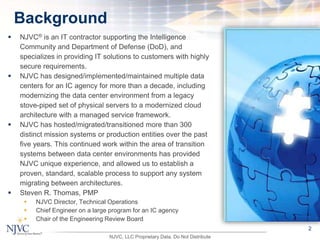  NJVC® is an IT contractor supporting the Intelligence
Community and Department of Defense (DoD), and
specializes in providing IT solutions to customers with highly
secure requirements.
 NJVC has designed/implemented/maintained multiple data
centers for an IC agency for more than a decade, including
modernizing the data center environment from a legacy
stove-piped set of physical servers to a modernized cloud
architecture with a managed service framework.
 NJVC has hosted/migrated/transitioned more than 300
distinct mission systems or production entities over the past
five years. This continued work within the area of transition
systems between data center environments has provided
NJVC unique experience, and allowed us to establish a
proven, standard, scalable process to support any system
migrating between architectures.
 Steven R. Thomas, PMP
 NJVC Director, Technical Operations
 Chief Engineer on a large program for an IC agency
 Chair of the Engineering Review Board
2
Background
NJVC, LLC Proprietary Data. Do Not Distribute
 