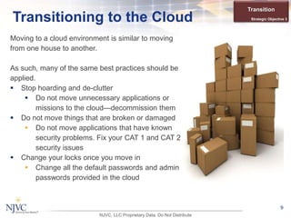 Moving to a cloud environment is similar to moving
from one house to another.
As such, many of the same best practices should be
applied.
 Stop hoarding and de-clutter
 Do not move unnecessary applications or
missions to the cloud—decommission them
 Do not move things that are broken or damaged
 Do not move applications that have known
security problems. Fix your CAT 1 and CAT 2
security issues
 Change your locks once you move in
 Change all the default passwords and admin
passwords provided in the cloud
9
Transitioning to the Cloud
Transition
Strategic Objective 3
NJVC, LLC Proprietary Data. Do Not Distribute
 