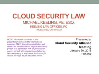 CLOUD SECURITY LAW
MICHAEL KEELING, PE, ESQ.
KEELING LAW OFFICES, PC
PHOENIXANDCORONADO
Presented at
Cloud Security Alliance
Meeting
January 20, 2015
Phoenix
NOTE: Information contained in this
presentation is intended for informational
purposes ONLY. It is not intended to be, and
should not be construed as, legal advice to any
person or in connection with any transaction.
Always consult with an experienced attorney
before engaging in any transaction that might
involve the legal issues discussed herein.
 