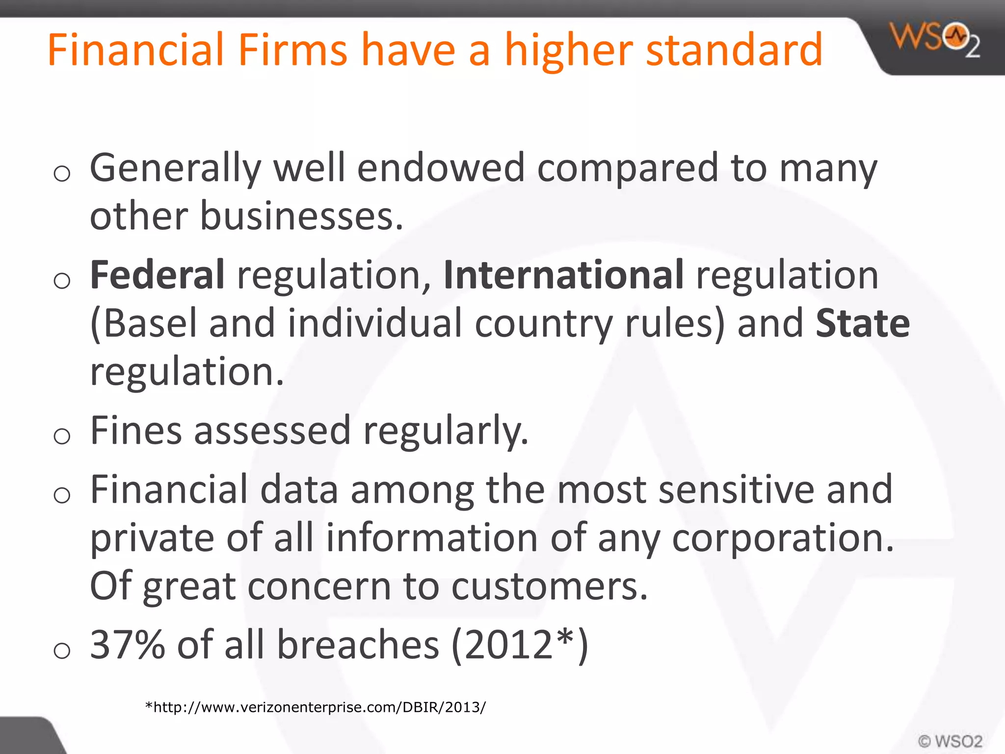 Financial Firms have a higher standard
o Generally well endowed compared to many
other businesses.
o Federal regulation, International regulation
(Basel and individual country rules) and State
regulation.
o Fines assessed regularly.
o Financial data among the most sensitive and
private of all information of any corporation.
Of great concern to customers.
o 37% of all breaches (2012*)
*http://www.verizonenterprise.com/DBIR/2013/
 