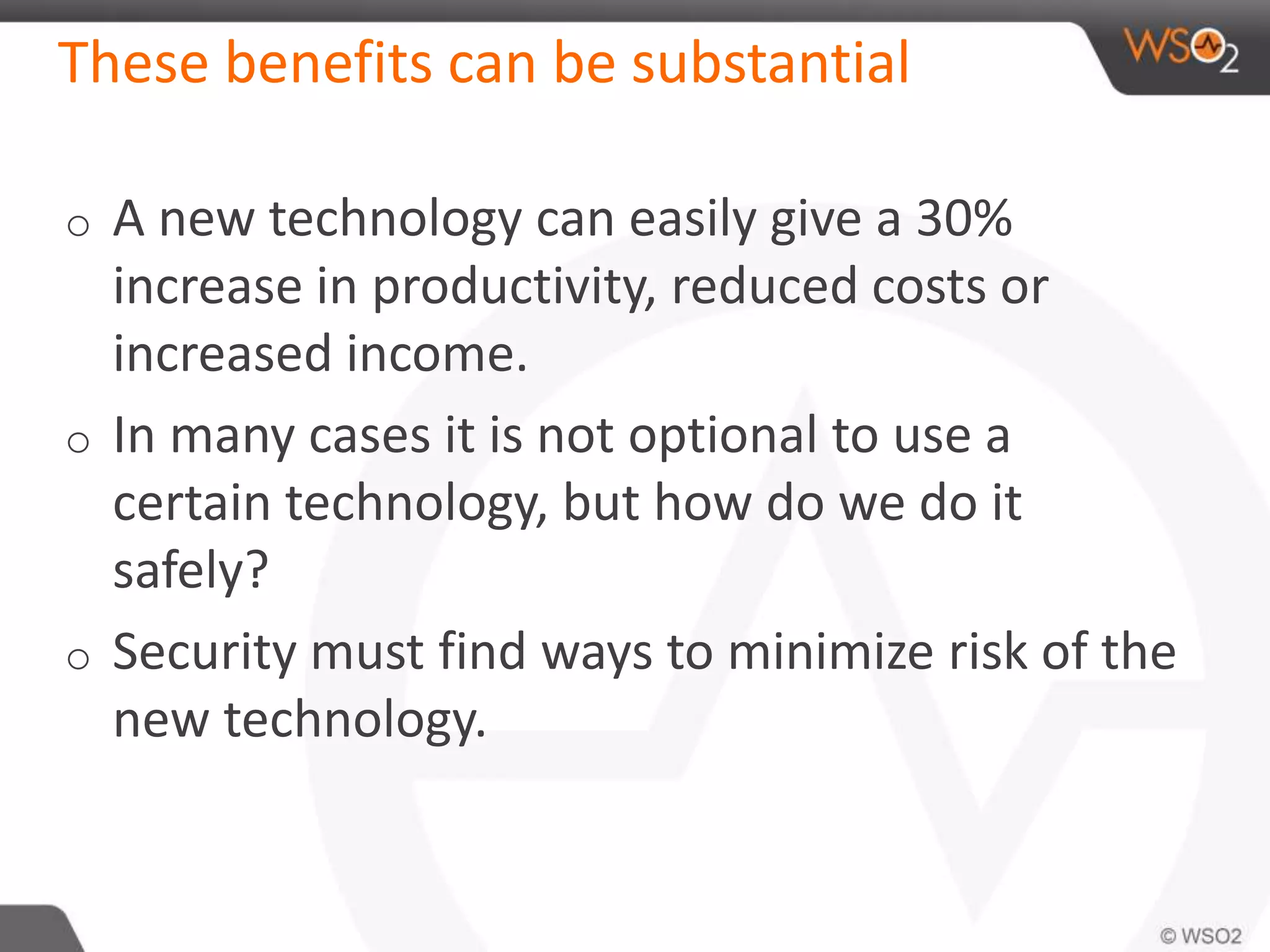 These benefits can be substantial
o A new technology can easily give a 30%
increase in productivity, reduced costs or
increased income.
o In many cases it is not optional to use a
certain technology, but how do we do it
safely?
o Security must find ways to minimize risk of the
new technology.
 