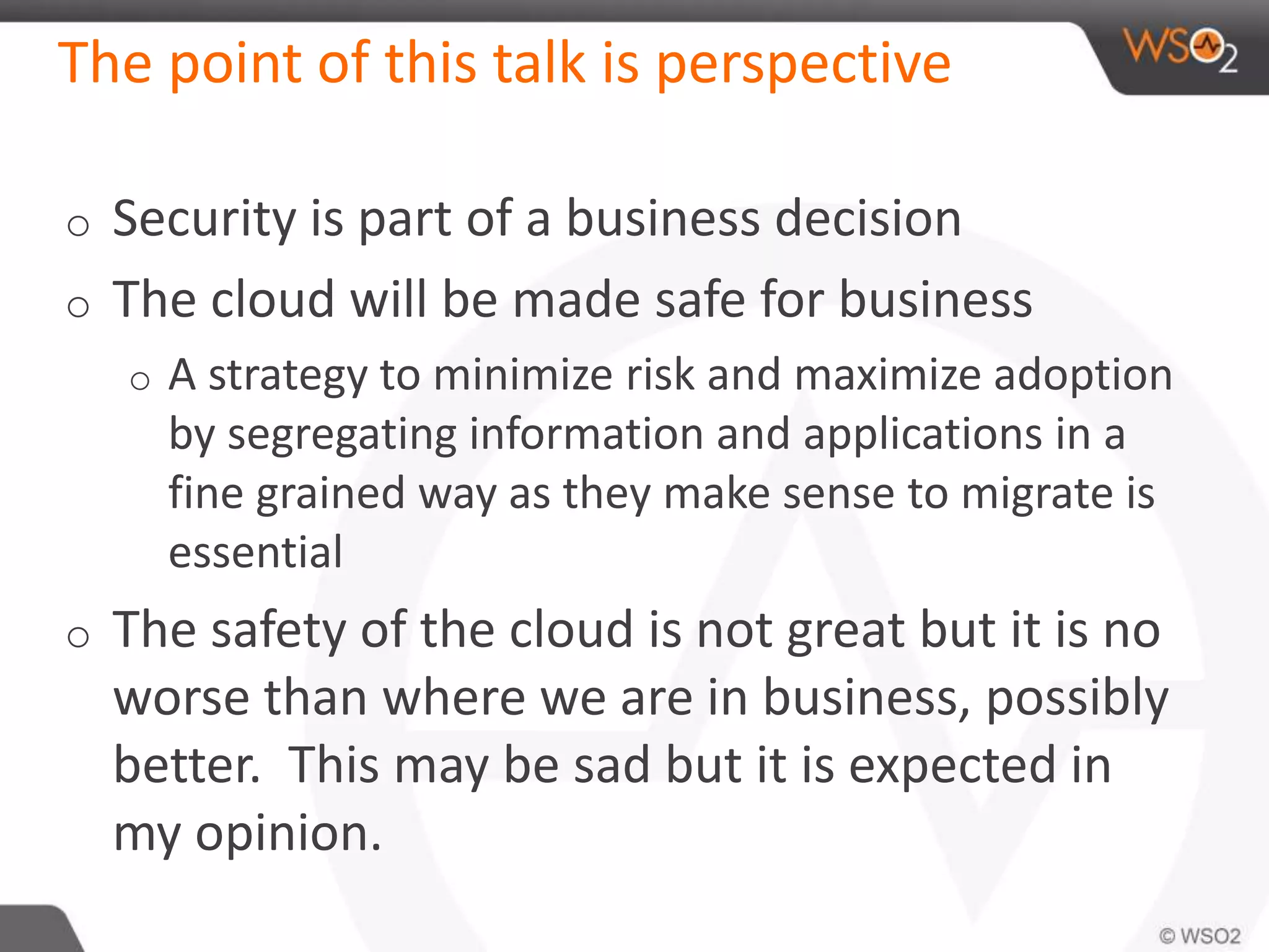 The point of this talk is perspective
o Security is part of a business decision
o The cloud will be made safe for business
o A strategy to minimize risk and maximize adoption
by segregating information and applications in a
fine grained way as they make sense to migrate is
essential
o The safety of the cloud is not great but it is no
worse than where we are in business, possibly
better. This may be sad but it is expected in
my opinion.
 