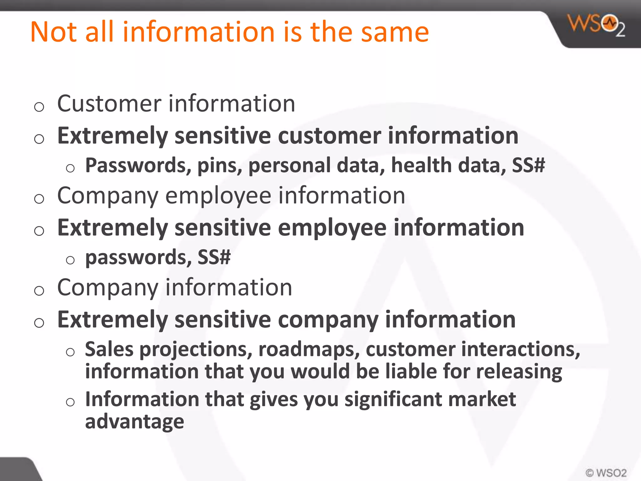 Not all information is the same
o Customer information
o Extremely sensitive customer information
o Passwords, pins, personal data, health data, SS#
o Company employee information
o Extremely sensitive employee information
o passwords, SS#
o Company information
o Extremely sensitive company information
o Sales projections, roadmaps, customer interactions,
information that you would be liable for releasing
o Information that gives you significant market
advantage
 