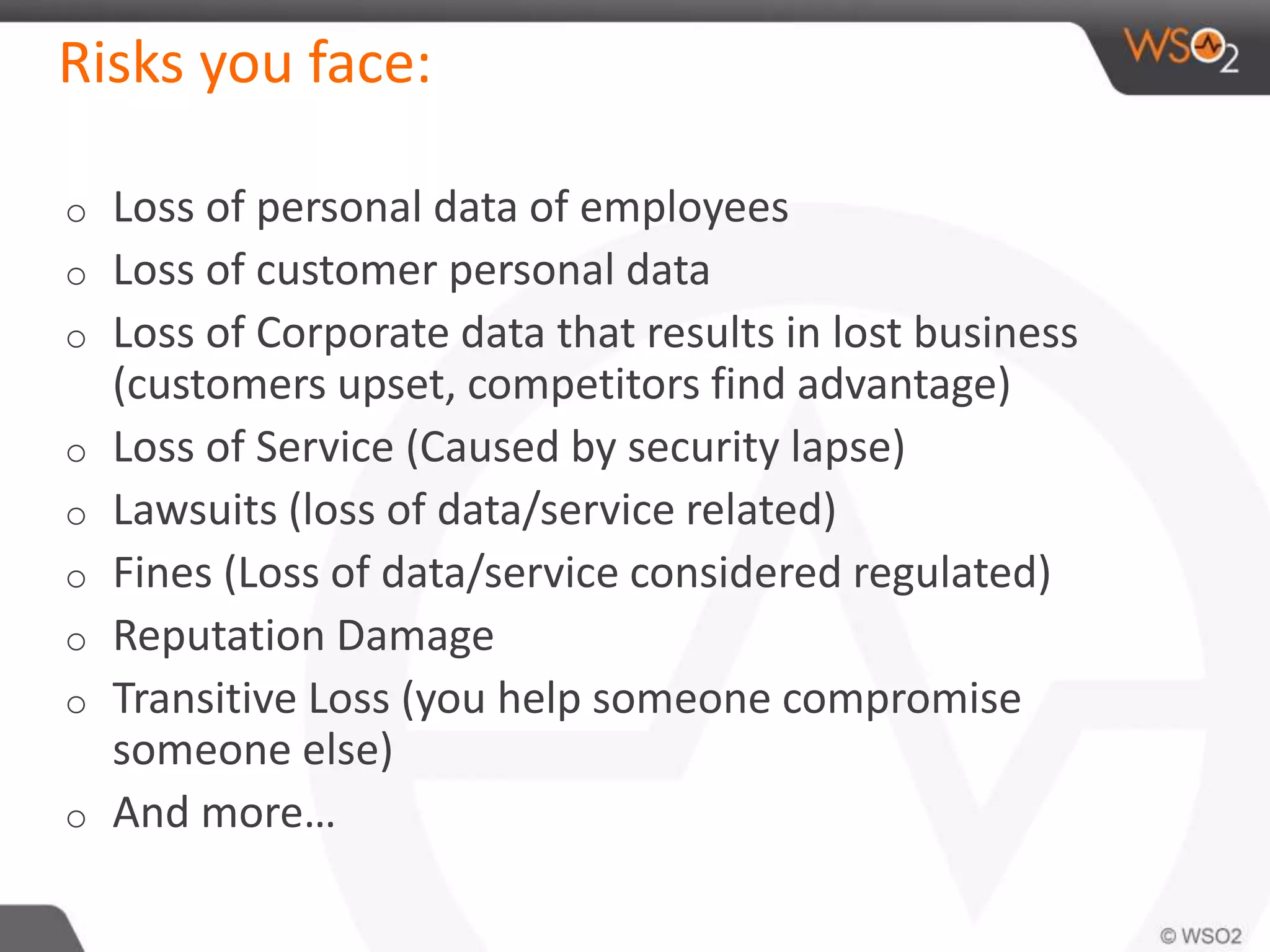 Risks you face:
o Loss of personal data of employees
o Loss of customer personal data
o Loss of Corporate data that results in lost business
(customers upset, competitors find advantage)
o Loss of Service (Caused by security lapse)
o Lawsuits (loss of data/service related)
o Fines (Loss of data/service considered regulated)
o Reputation Damage
o Transitive Loss (you help someone compromise
someone else)
o And more…
 