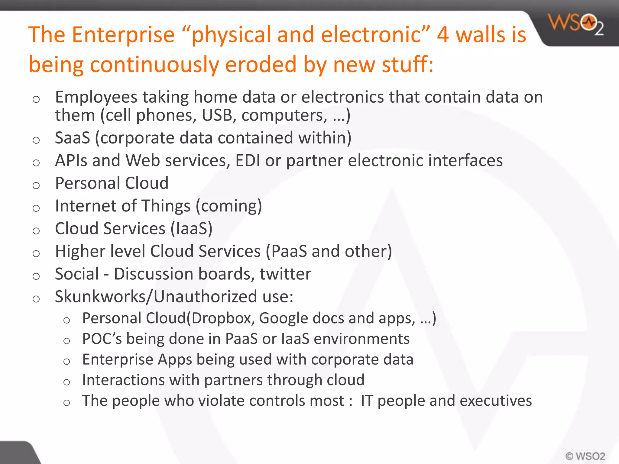 The Enterprise “physical and electronic” 4 walls is
being continuously eroded by new stuff:
o Employees taking home data or electronics that contain data on
them (cell phones, USB, computers, …)
o SaaS (corporate data contained within)
o APIs and Web services, EDI or partner electronic interfaces
o Personal Cloud
o Internet of Things (coming)
o Cloud Services (IaaS)
o Higher level Cloud Services (PaaS and other)
o Social - Discussion boards, twitter
o Skunkworks/Unauthorized use:
o Personal Cloud(Dropbox, Google docs and apps, …)
o POC’s being done in PaaS or IaaS environments
o Enterprise Apps being used with corporate data
o Interactions with partners through cloud
o The people who violate controls most : IT people and executives
 