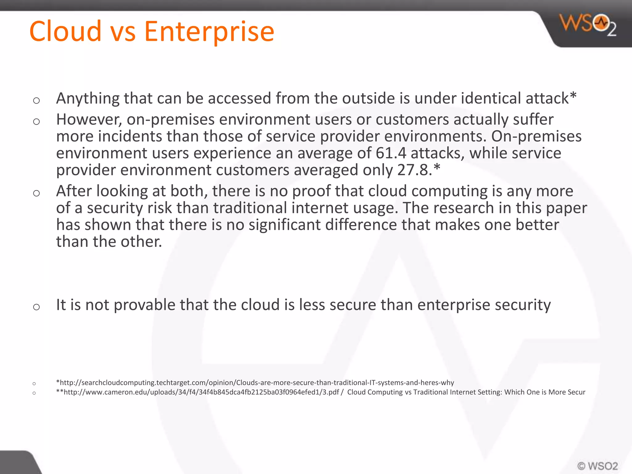 Cloud vs Enterprise
o Anything that can be accessed from the outside is under identical attack*
o However, on-premises environment users or customers actually suffer
more incidents than those of service provider environments. On-premises
environment users experience an average of 61.4 attacks, while service
provider environment customers averaged only 27.8.*
o After looking at both, there is no proof that cloud computing is any more
of a security risk than traditional internet usage. The research in this paper
has shown that there is no significant difference that makes one better
than the other.
o It is not provable that the cloud is less secure than enterprise security
o *http://searchcloudcomputing.techtarget.com/opinion/Clouds-are-more-secure-than-traditional-IT-systems-and-heres-why
o **http://www.cameron.edu/uploads/34/f4/34f4b845dca4fb2125ba03f0964efed1/3.pdf / Cloud Computing vs Traditional Internet Setting: Which One is More Secur
 