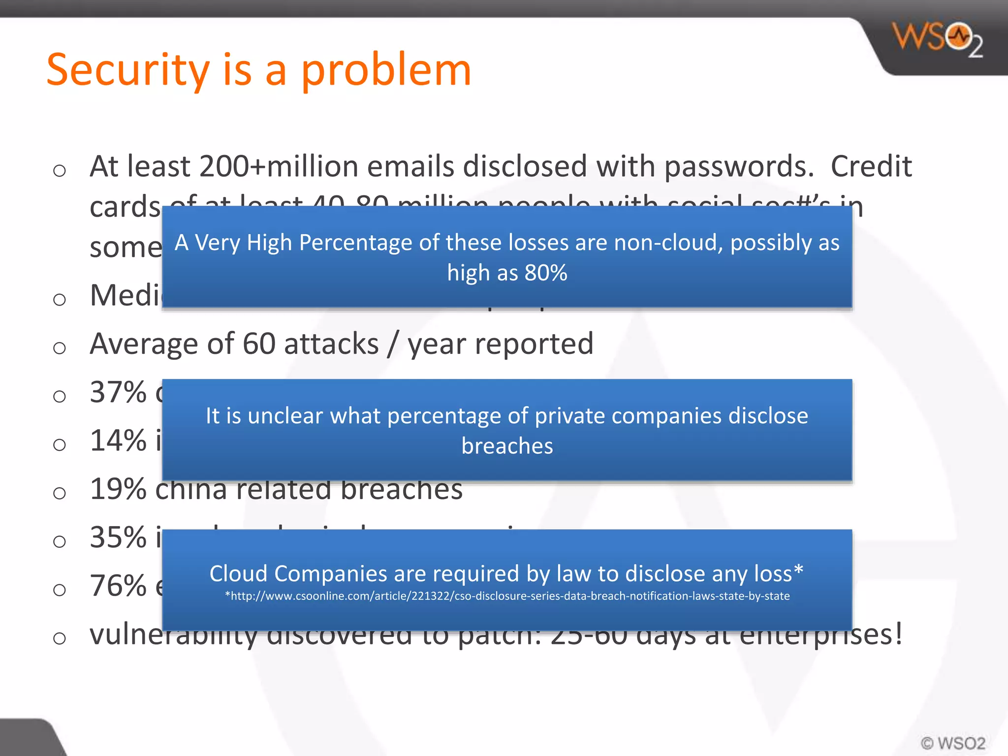 Security is a problem
o At least 200+million emails disclosed with passwords. Credit
cards of at least 40-80 million people with social sec#’s in
some cases.
o Medical records for 4 million people.
o Average of 60 attacks / year reported
o 37% of breaches affected financial organizations
o 14% insiders
o 19% china related breaches
o 35% involve physical compromise
o 76% exploited weak passwords
o vulnerability discovered to patch: 25-60 days at enterprises!
A Very High Percentage of these losses are non-cloud, possibly as
high as 80%
It is unclear what percentage of private companies disclose
breaches
Cloud Companies are required by law to disclose any loss*
*http://www.csoonline.com/article/221322/cso-disclosure-series-data-breach-notification-laws-state-by-state
 