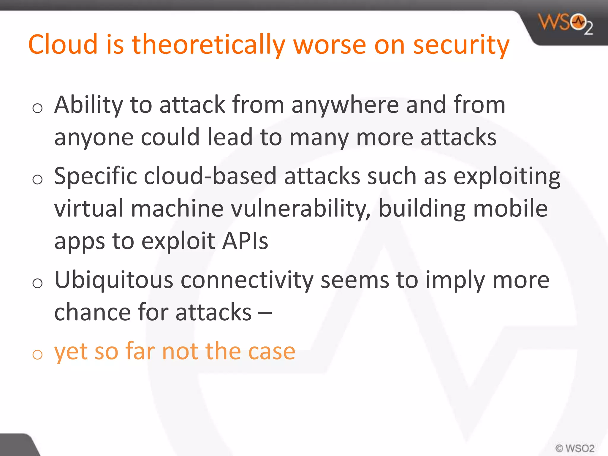 Cloud is theoretically worse on security
o Ability to attack from anywhere and from
anyone could lead to many more attacks
o Specific cloud-based attacks such as exploiting
virtual machine vulnerability, building mobile
apps to exploit APIs
o Ubiquitous connectivity seems to imply more
chance for attacks –
o yet so far not the case
 