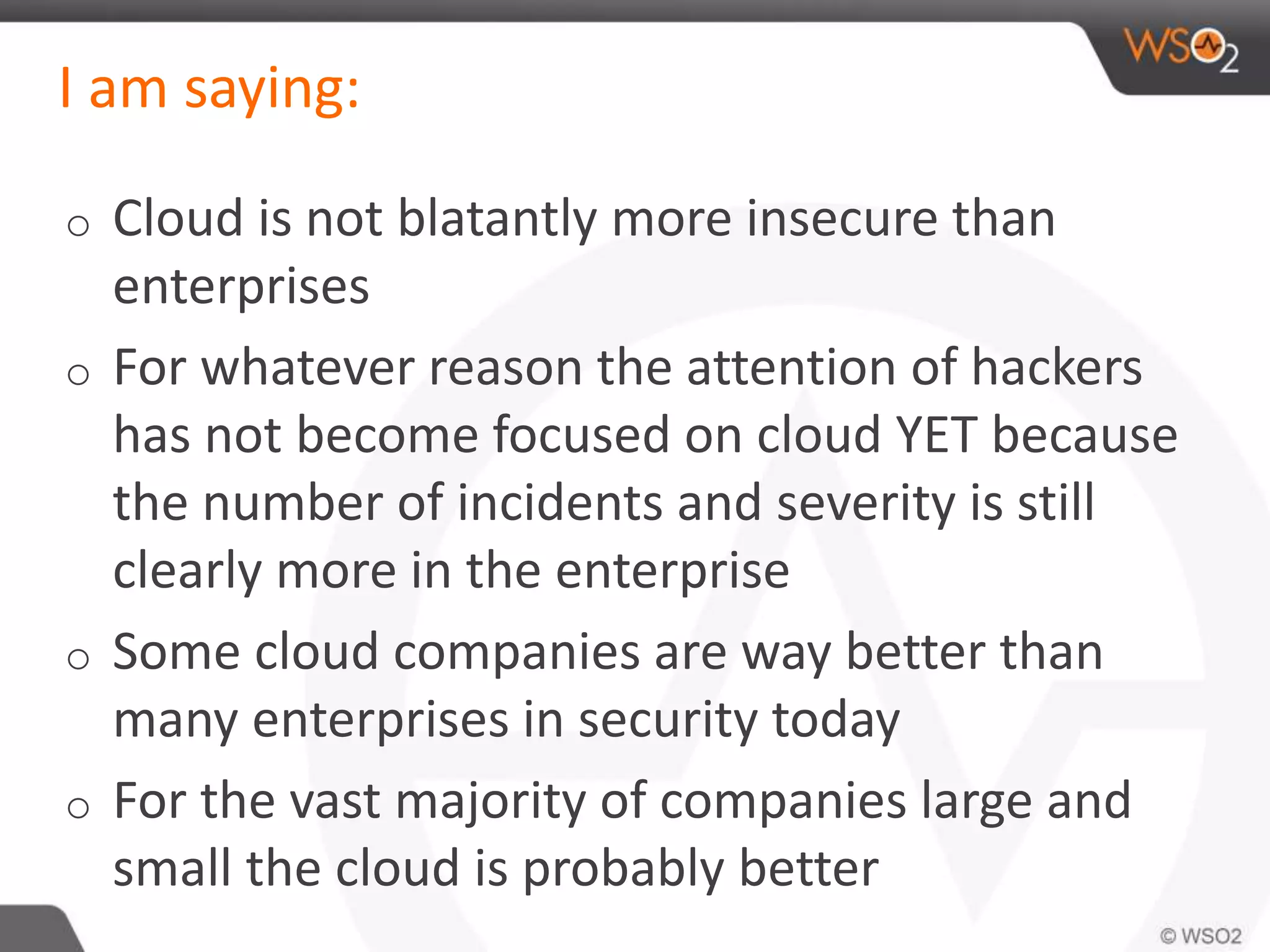 I am saying:
o Cloud is not blatantly more insecure than
enterprises
o For whatever reason the attention of hackers
has not become focused on cloud YET because
the number of incidents and severity is still
clearly more in the enterprise
o Some cloud companies are way better than
many enterprises in security today
o For the vast majority of companies large and
small the cloud is probably better
 