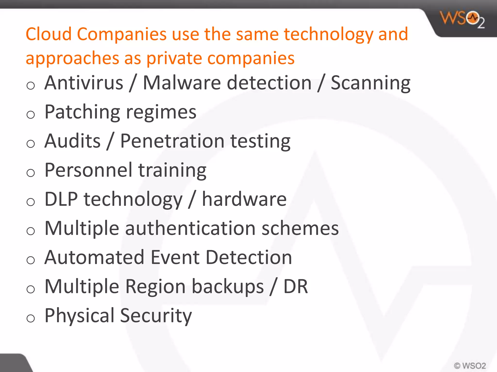 Cloud Companies use the same technology and
approaches as private companies
o Antivirus / Malware detection / Scanning
o Patching regimes
o Audits / Penetration testing
o Personnel training
o DLP technology / hardware
o Multiple authentication schemes
o Automated Event Detection
o Multiple Region backups / DR
o Physical Security
 
