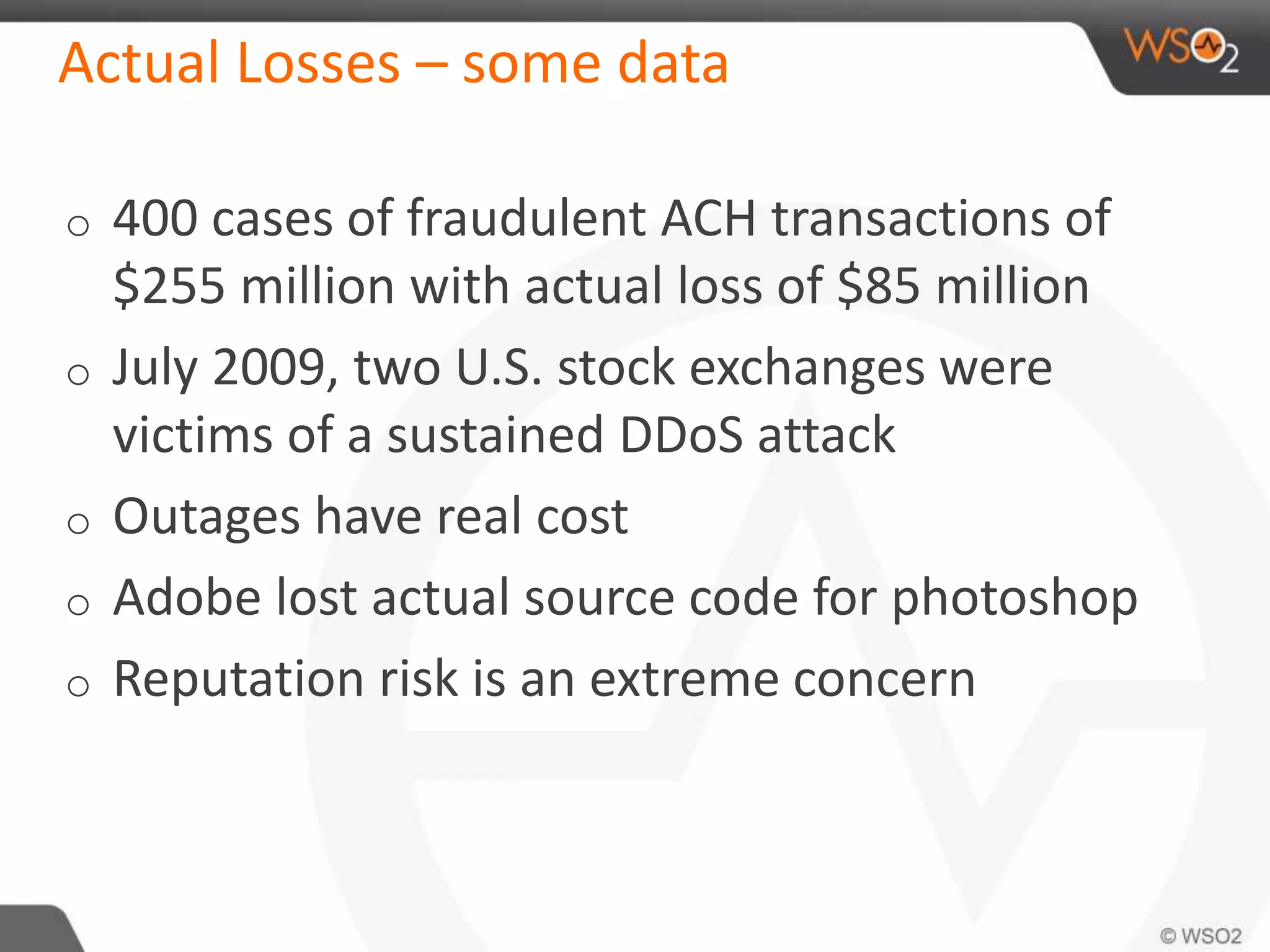 Actual Losses – some data
o 400 cases of fraudulent ACH transactions of
$255 million with actual loss of $85 million
o July 2009, two U.S. stock exchanges were
victims of a sustained DDoS attack
o Outages have real cost
o Adobe lost actual source code for photoshop
o Reputation risk is an extreme concern
 