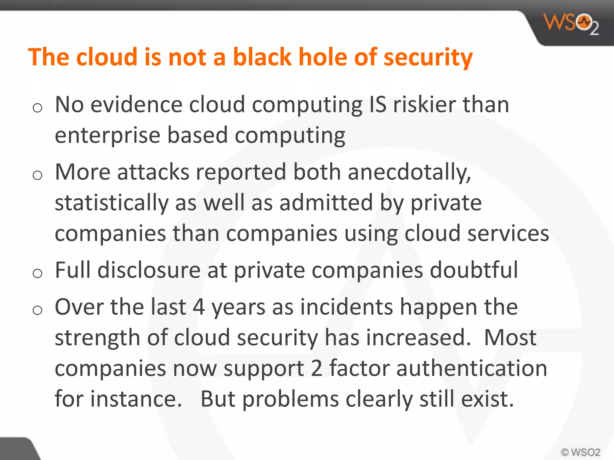 The cloud is not a black hole of security
o No evidence cloud computing IS riskier than
enterprise based computing
o More attacks reported both anecdotally,
statistically as well as admitted by private
companies than companies using cloud services
o Full disclosure at private companies doubtful
o Over the last 4 years as incidents happen the
strength of cloud security has increased. Most
companies now support 2 factor authentication
for instance. But problems clearly still exist.
 