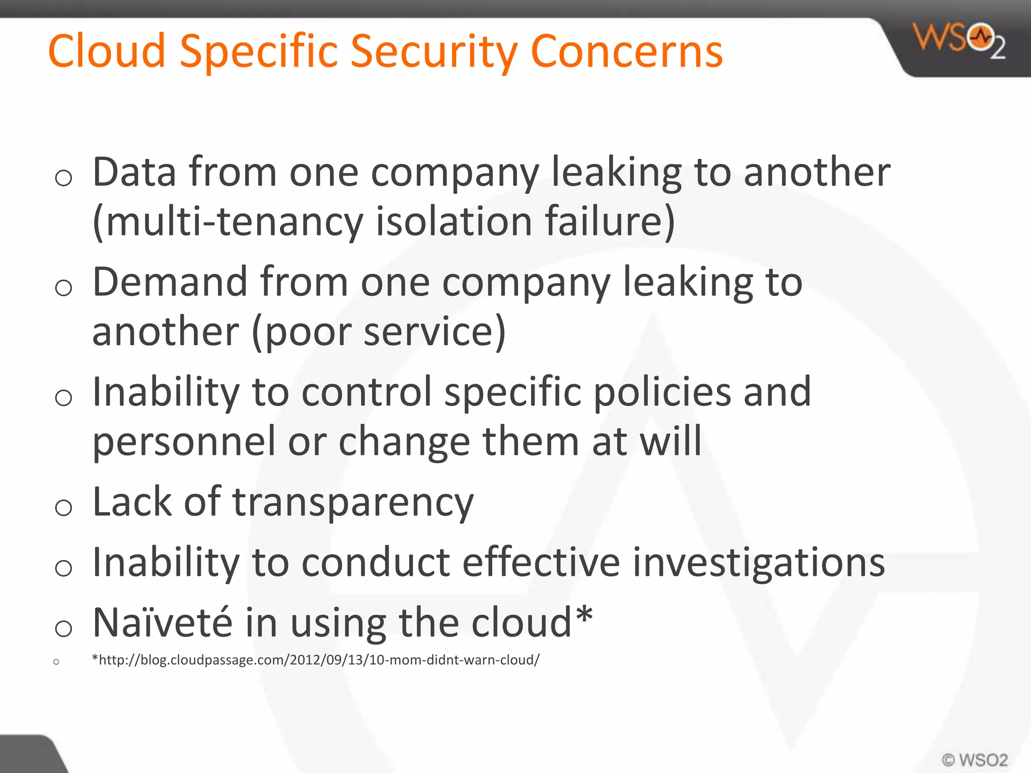 Cloud Specific Security Concerns
o Data from one company leaking to another
(multi-tenancy isolation failure)
o Demand from one company leaking to
another (poor service)
o Inability to control specific policies and
personnel or change them at will
o Lack of transparency
o Inability to conduct effective investigations
o Naïveté in using the cloud*
o *http://blog.cloudpassage.com/2012/09/13/10-mom-didnt-warn-cloud/
 