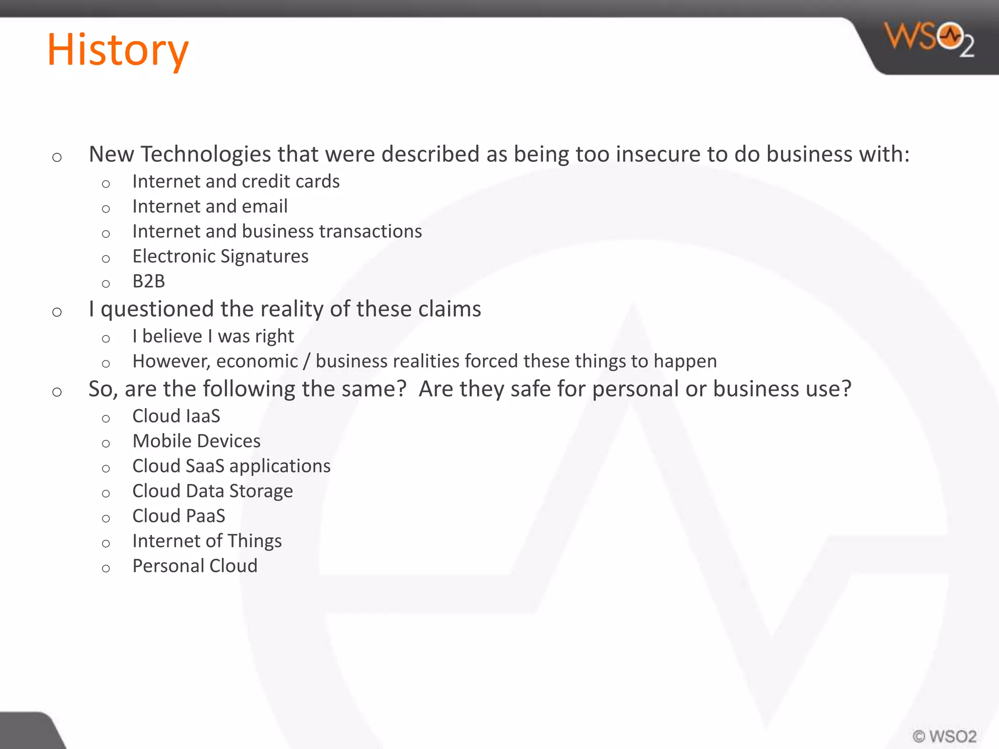 History
o New Technologies that were described as being too insecure to do business with:
o Internet and credit cards
o Internet and email
o Internet and business transactions
o Electronic Signatures
o B2B
o I questioned the reality of these claims
o I believe I was right
o However, economic / business realities forced these things to happen
o So, are the following the same? Are they safe for personal or business use?
o Cloud IaaS
o Mobile Devices
o Cloud SaaS applications
o Cloud Data Storage
o Cloud PaaS
o Internet of Things
o Personal Cloud
 