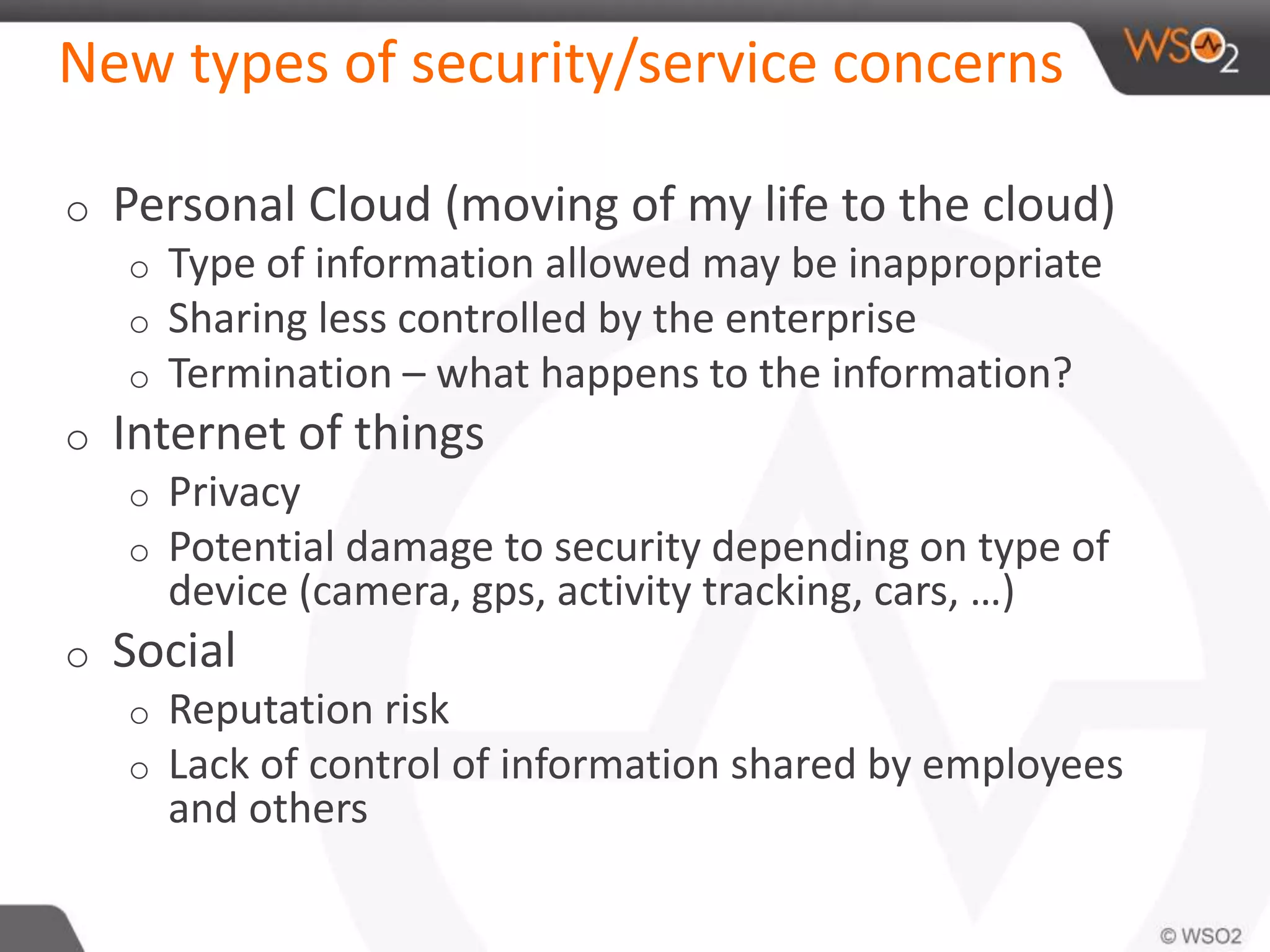 New types of security/service concerns
o Personal Cloud (moving of my life to the cloud)
o Type of information allowed may be inappropriate
o Sharing less controlled by the enterprise
o Termination – what happens to the information?
o Internet of things
o Privacy
o Potential damage to security depending on type of
device (camera, gps, activity tracking, cars, …)
o Social
o Reputation risk
o Lack of control of information shared by employees
and others
 