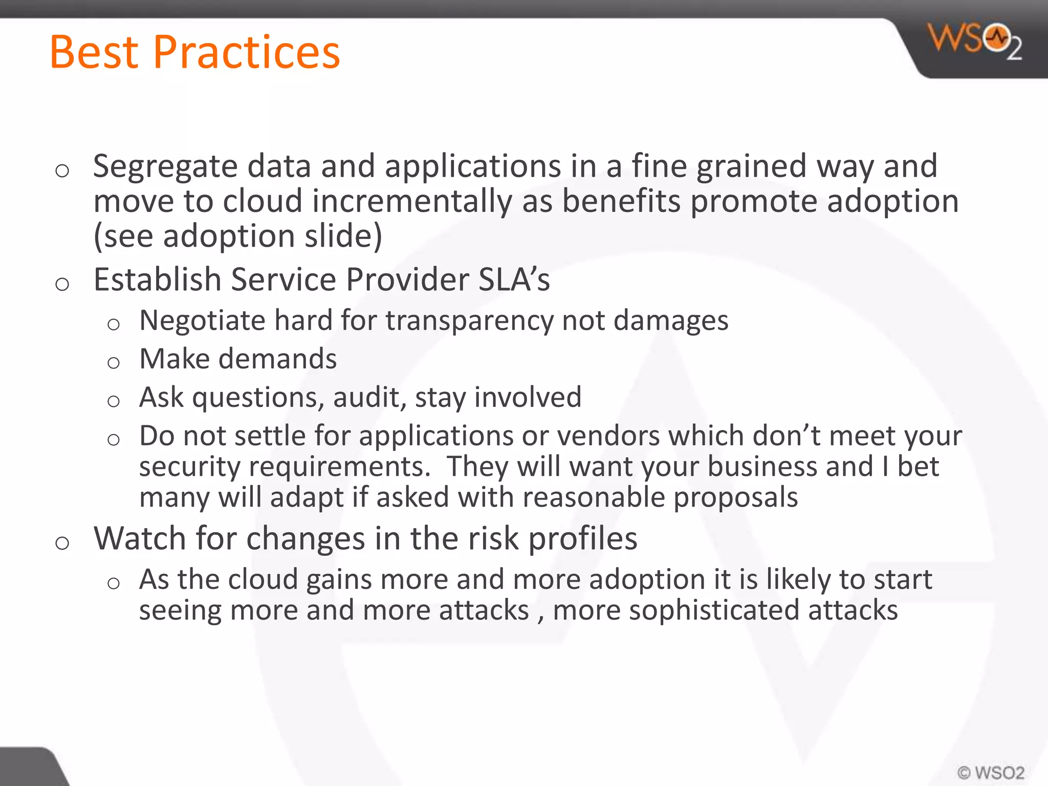Best Practices
o Segregate data and applications in a fine grained way and
move to cloud incrementally as benefits promote adoption
(see adoption slide)
o Establish Service Provider SLA’s
o Negotiate hard for transparency not damages
o Make demands
o Ask questions, audit, stay involved
o Do not settle for applications or vendors which don’t meet your
security requirements. They will want your business and I bet
many will adapt if asked with reasonable proposals
o Watch for changes in the risk profiles
o As the cloud gains more and more adoption it is likely to start
seeing more and more attacks , more sophisticated attacks
 