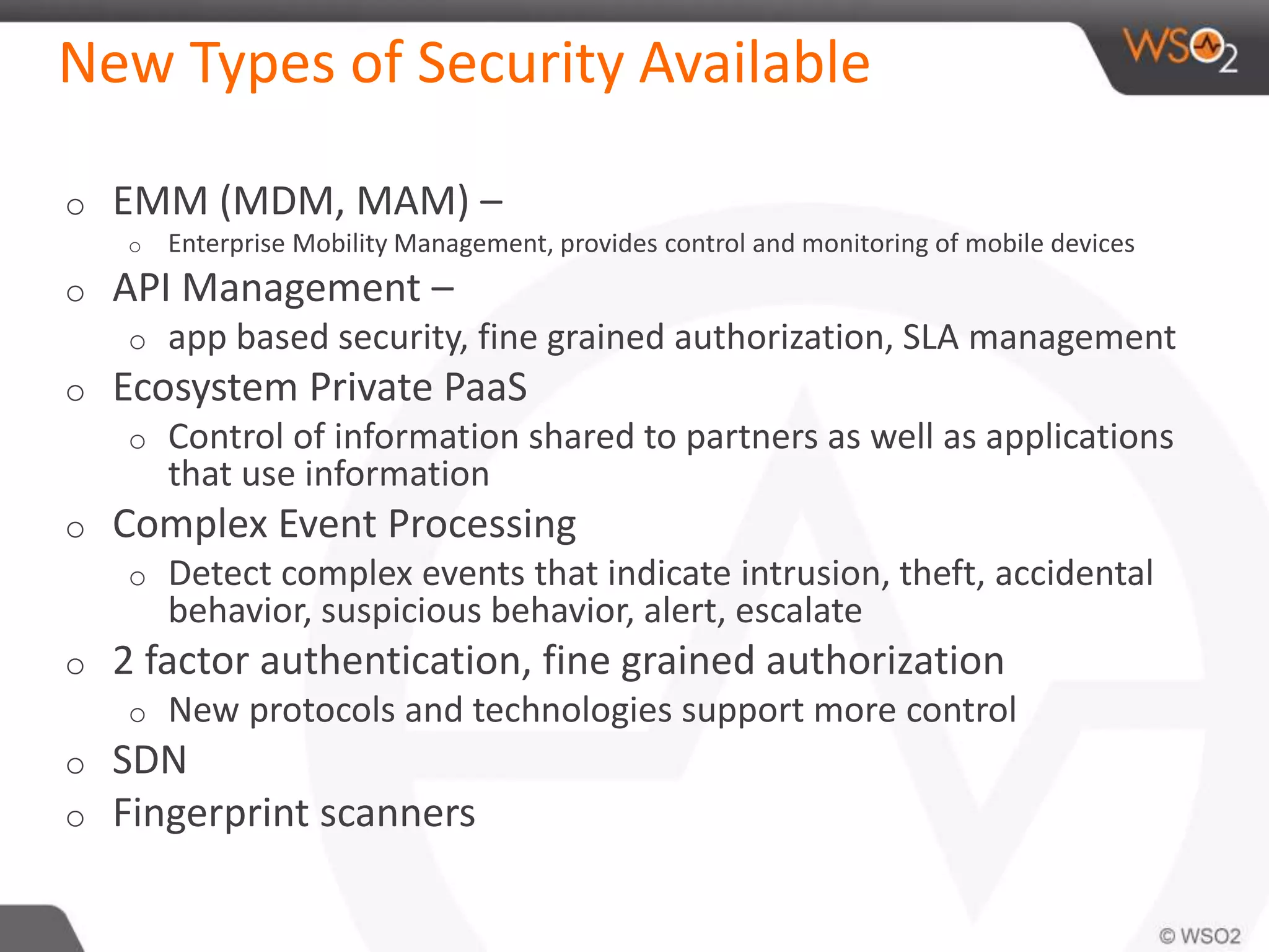 New Types of Security Available
o EMM (MDM, MAM) –
o Enterprise Mobility Management, provides control and monitoring of mobile devices
o API Management –
o app based security, fine grained authorization, SLA management
o Ecosystem Private PaaS
o Control of information shared to partners as well as applications
that use information
o Complex Event Processing
o Detect complex events that indicate intrusion, theft, accidental
behavior, suspicious behavior, alert, escalate
o 2 factor authentication, fine grained authorization
o New protocols and technologies support more control
o SDN
o Fingerprint scanners
 