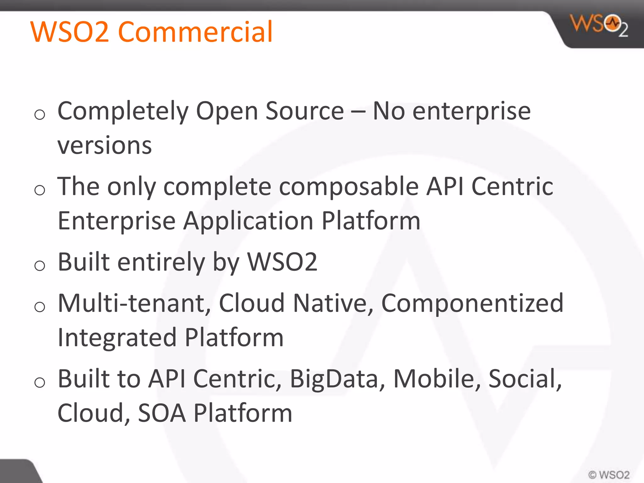 WSO2 Commercial
o Completely Open Source – No enterprise
versions
o The only complete composable API Centric
Enterprise Application Platform
o Built entirely by WSO2
o Multi-tenant, Cloud Native, Componentized
Integrated Platform
o Built to API Centric, BigData, Mobile, Social,
Cloud, SOA Platform
 