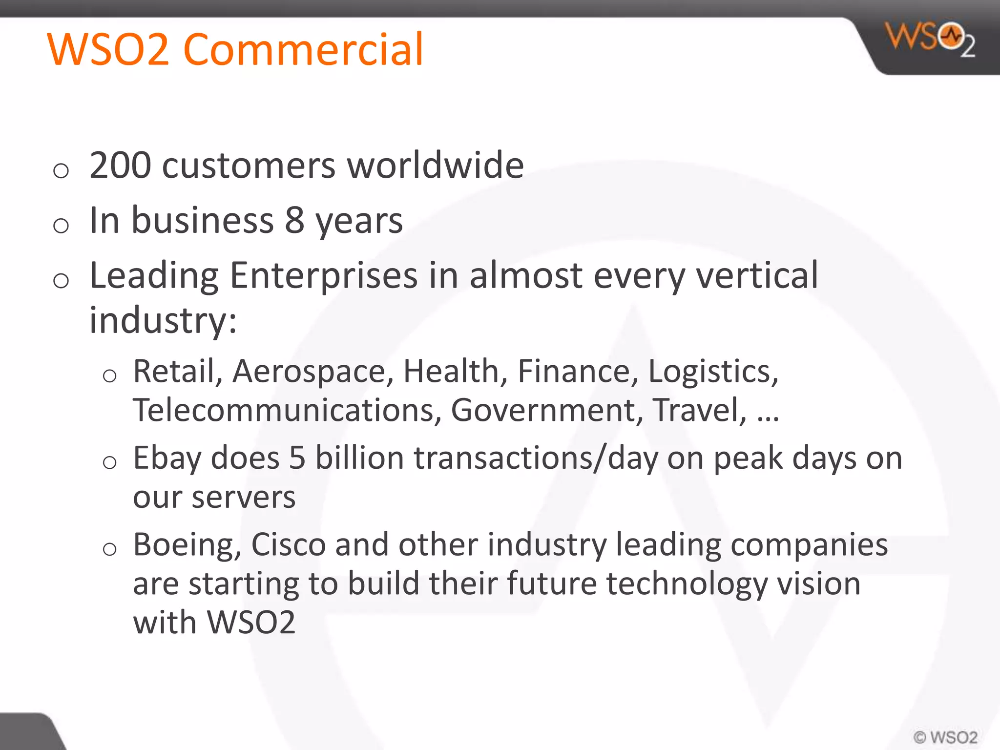 WSO2 Commercial
o 200 customers worldwide
o In business 8 years
o Leading Enterprises in almost every vertical
industry:
o Retail, Aerospace, Health, Finance, Logistics,
Telecommunications, Government, Travel, …
o Ebay does 5 billion transactions/day on peak days on
our servers
o Boeing, Cisco and other industry leading companies
are starting to build their future technology vision
with WSO2
 