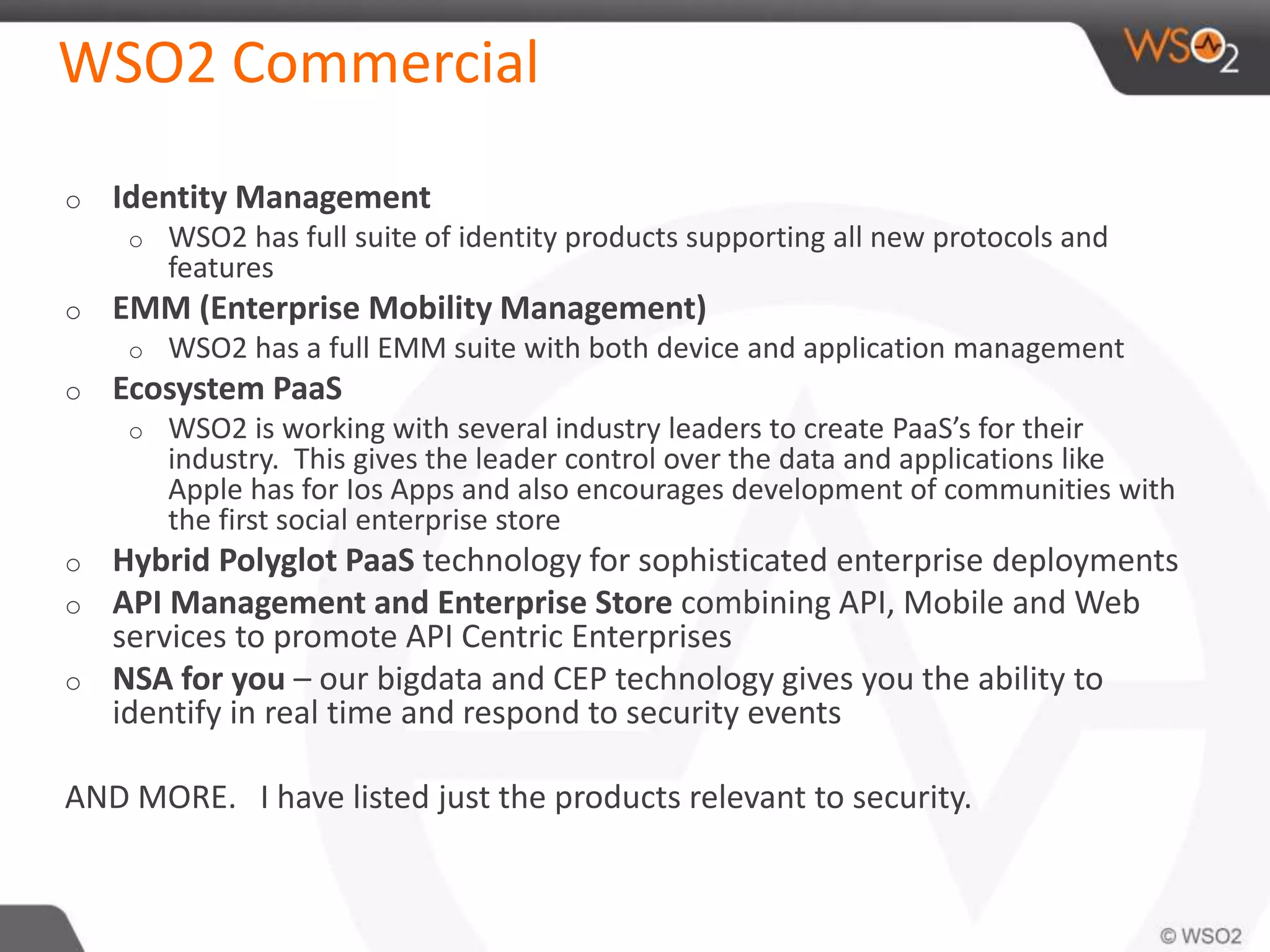 WSO2 Commercial
o Identity Management
o WSO2 has full suite of identity products supporting all new protocols and
features
o EMM (Enterprise Mobility Management)
o WSO2 has a full EMM suite with both device and application management
o Ecosystem PaaS
o WSO2 is working with several industry leaders to create PaaS’s for their
industry. This gives the leader control over the data and applications like
Apple has for Ios Apps and also encourages development of communities with
the first social enterprise store
o Hybrid Polyglot PaaS technology for sophisticated enterprise deployments
o API Management and Enterprise Store combining API, Mobile and Web
services to promote API Centric Enterprises
o NSA for you – our bigdata and CEP technology gives you the ability to
identify in real time and respond to security events
AND MORE. I have listed just the products relevant to security.
 