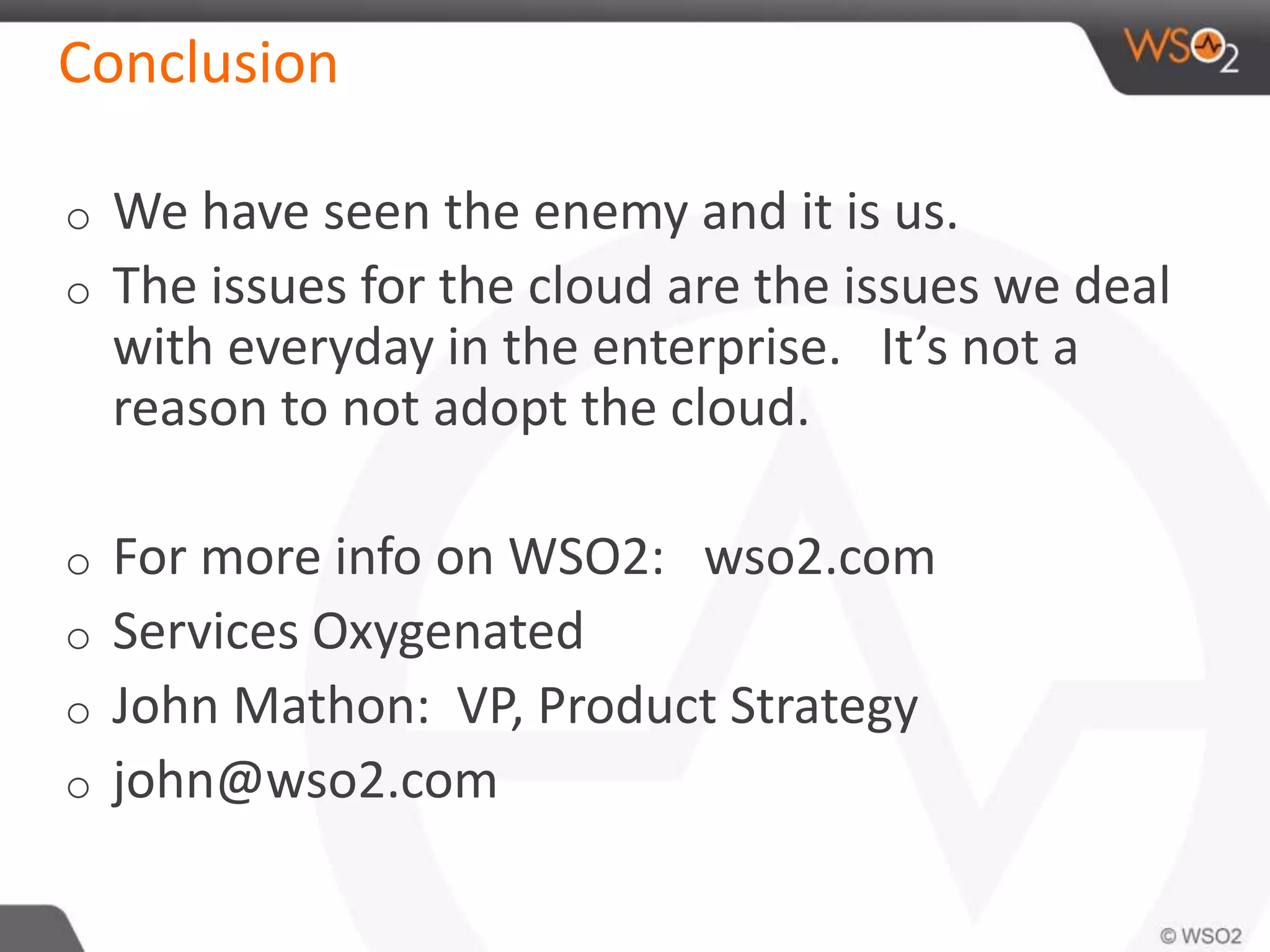 Conclusion
o We have seen the enemy and it is us.
o The issues for the cloud are the issues we deal
with everyday in the enterprise. It’s not a
reason to not adopt the cloud.
o For more info on WSO2: wso2.com
o Services Oxygenated
o John Mathon: VP, Product Strategy
o john@wso2.com
 