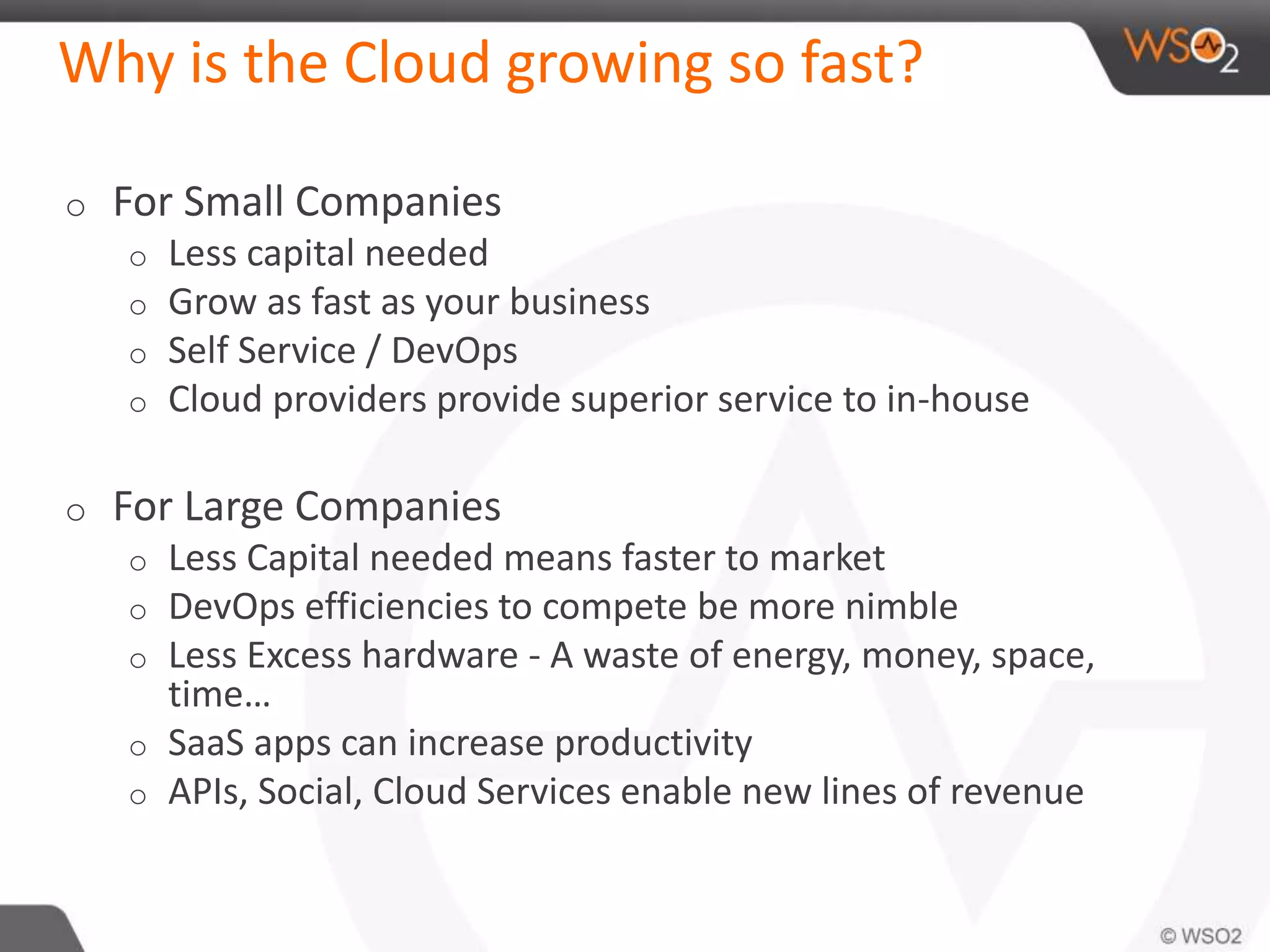Why is the Cloud growing so fast?
o For Small Companies
o Less capital needed
o Grow as fast as your business
o Self Service / DevOps
o Cloud providers provide superior service to in-house
o For Large Companies
o Less Capital needed means faster to market
o DevOps efficiencies to compete be more nimble
o Less Excess hardware - A waste of energy, money, space,
time…
o SaaS apps can increase productivity
o APIs, Social, Cloud Services enable new lines of revenue
 