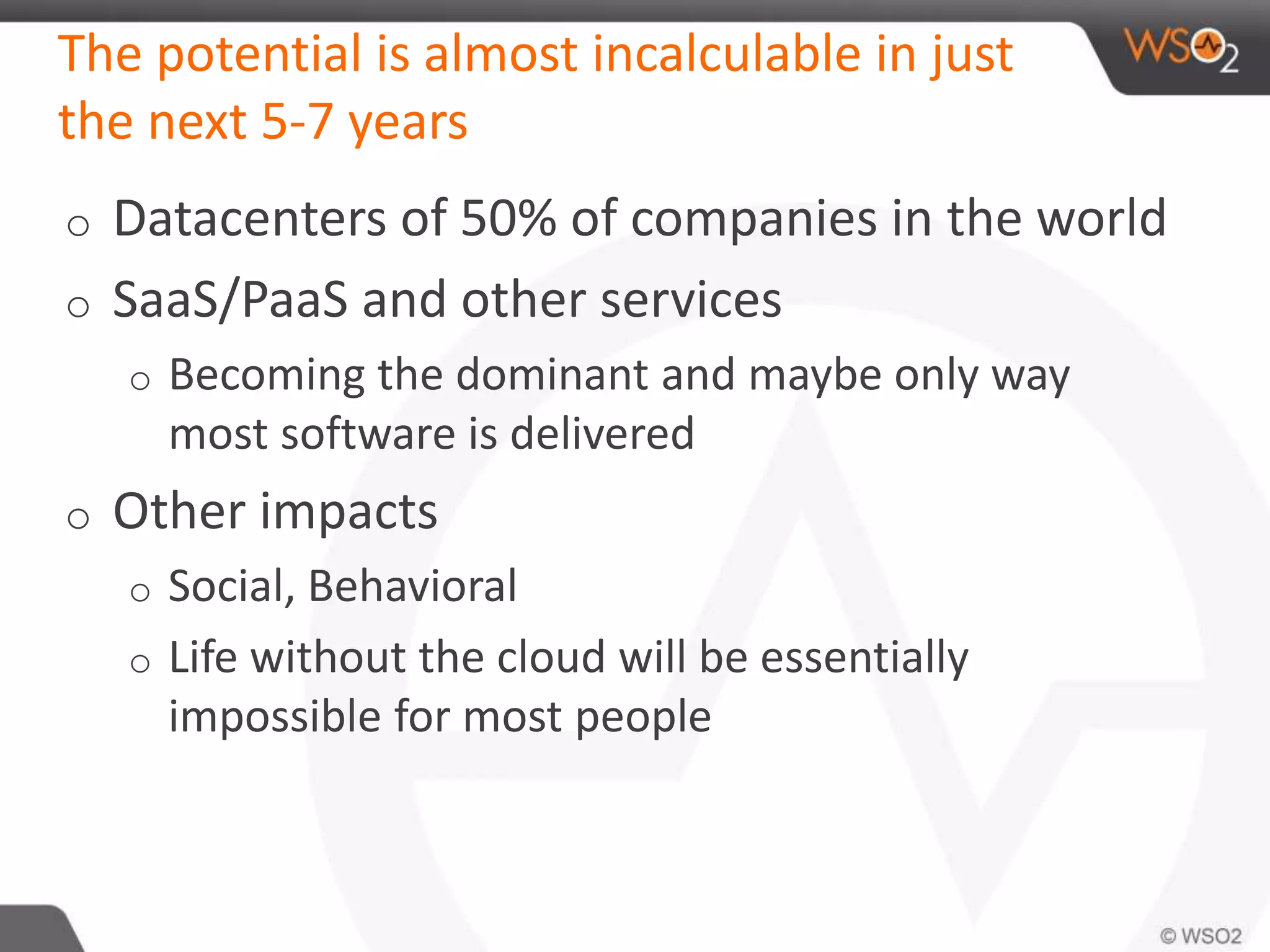 The potential is almost incalculable in just
the next 5-7 years
o Datacenters of 50% of companies in the world
o SaaS/PaaS and other services
o Becoming the dominant and maybe only way
most software is delivered
o Other impacts
o Social, Behavioral
o Life without the cloud will be essentially
impossible for most people
 