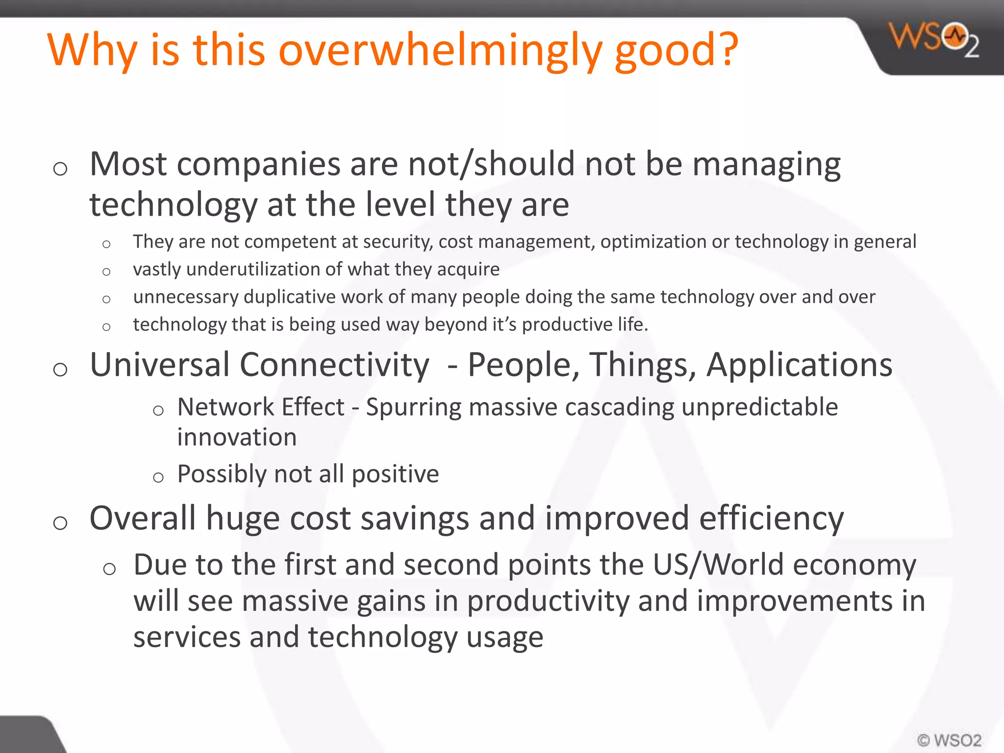 Why is this overwhelmingly good?
o Most companies are not/should not be managing
technology at the level they are
o They are not competent at security, cost management, optimization or technology in general
o vastly underutilization of what they acquire
o unnecessary duplicative work of many people doing the same technology over and over
o technology that is being used way beyond it’s productive life.
o Universal Connectivity - People, Things, Applications
o Network Effect - Spurring massive cascading unpredictable
innovation
o Possibly not all positive
o Overall huge cost savings and improved efficiency
o Due to the first and second points the US/World economy
will see massive gains in productivity and improvements in
services and technology usage
 
