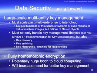 © 2009 Tim Mather, Subra Kumaraswamy, Shahed Latif




        Data Security – going forward
Large-scale multi-entity key management
  • Must scale past multi-enterprise to inter-cloud
       • Not just hundreds of thousands of systems or even millions of
         virtual machine images, but billions of files or objects
  •   Must not only handle key management lifecycle (per NIST
      SP 800-57, Recommendation for Key Management), but also
       • Key recovery
       • Key archiving
       • Key hierarchies / chaining for legal entities


• Fully homomorphic encryption
  • Potentially huge boon to cloud computing
  • Will increase need for better key management
                                                                                          10
 