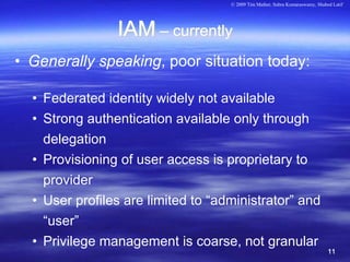 © 2009 Tim Mather, Subra Kumaraswamy, Shahed Latif




                IAM – currently
• Generally speaking, poor situation today:

  • Federated identity widely not available
  • Strong authentication available only through
    delegation
  • Provisioning of user access is proprietary to
    provider
  • User profiles are limited to “administrator” and
    “user”
  • Privilege management is coarse, not granular
                                                                               11
 