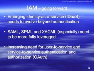 © 2009 Tim Mather, Subra Kumaraswamy, Shahed Latif




            IAM – going forward
• Emerging identity-as-a-service (IDaaS)
  needs to evolve beyond authentication

• SAML, SPML and XACML (especially) need
  to be more fully leveraged

• Increasing need for user-to-service and
  service-to-service authentication and
  authorization (OAuth)

                                                                          12
 