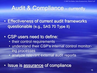 © 2009 Tim Mather, Subra Kumaraswamy, Shahed Latif




   Audit & Compliance – currently

• Effectiveness of current audit frameworks
  questionable (e.g., SAS 70 Type II)

• CSP users need to define:
  • their control requirements
  • understand their CSP’s internal control monitor-
    ing processes
  • analyze relevant external audit reports

• Issue is assurance of compliance
                                                                              15
 