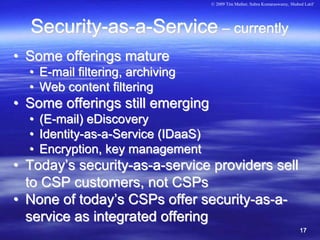 © 2009 Tim Mather, Subra Kumaraswamy, Shahed Latif




  Security-as-a-Service – currently
• Some offerings mature
  • E-mail filtering, archiving
  • Web content filtering
• Some offerings still emerging
  •   (E-mail) eDiscovery
  •   Identity-as-a-Service (IDaaS)
  •   Encryption, key management
• Today’s security-as-a-service providers sell
  to CSP customers, not CSPs
• None of today’s CSPs offer security-as-a-
  service as integrated offering
                                                                                 17
 