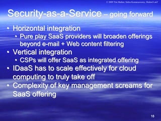 © 2009 Tim Mather, Subra Kumaraswamy, Shahed Latif




Security-as-a-Service – going forward
• Horizontal integration
  • Pure play SaaS providers will broaden offerings
    beyond e-mail + Web content filtering
• Vertical integration
  • CSPs will offer SaaS as integrated offering
• IDaaS has to scale effectively for cloud
  computing to truly take off
• Complexity of key management screams for
  SaaS offering

                                                                              18
 