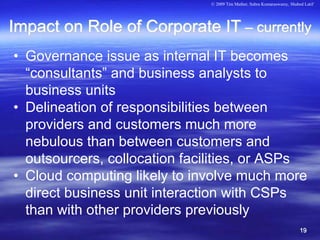 © 2009 Tim Mather, Subra Kumaraswamy, Shahed Latif




Impact on Role of Corporate IT – currently
• Governance issue as internal IT becomes
  “consultants” and business analysts to
  business units
• Delineation of responsibilities between
  providers and customers much more
  nebulous than between customers and
  outsourcers, collocation facilities, or ASPs
• Cloud computing likely to involve much more
  direct business unit interaction with CSPs
  than with other providers previously
                                                                         19
 
