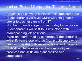 © 2009 Tim Mather, Subra Kumaraswamy, Shahed Latif




Impact on Role of Corporate IT – going forward
 • Relationship between business units and corporate
   IT departments vis-à-vis CSPs will shift greater
   power to business units from IT
 • Number of functions performed today by corporate
   IT departments will shift to CSPs, along with
   corresponding job positions
 • Functions performed by corporate IT departments
   will shift from those who do (i.e., practitioners who
   build or operate) to those who define and manage
 • IT itself will become more of a commodity as
   practices and skills are standardized and
   automated
                                                                                20
 