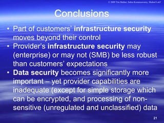 © 2009 Tim Mather, Subra Kumaraswamy, Shahed Latif




              Conclusions
• Part of customers’ infrastructure security
  moves beyond their control
• Provider’s infrastructure security may
  (enterprise) or may not (SMB) be less robust
  than customers’ expectations
• Data security becomes significantly more
  important – yet provider capabilities are
  inadequate (except for simple storage which
  can be encrypted, and processing of non-
  sensitive (unregulated and unclassified) data
                                                                          21
 
