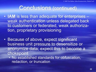 © 2009 Tim Mather, Subra Kumaraswamy, Shahed Latif




        Conclusions (continued)
• IAM is less than adequate for enterprises –
  weak authentication unless delegated back
  to customers or federated, weak authoriza-
  tion, proprietary provisioning

• Because of above, expect significant
  business unit pressure to desensitize or
  anonymize data; expect this to become a
  chokepoint
  • No established standards for obfuscation,
    redaction, or truncation
                                                                             22
 