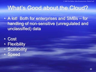 © 2009 Tim Mather, Subra Kumaraswamy, Shahed Latif




    What’s Good about the Cloud?
• A lot! Both for enterprises and SMBs – for
  handling of non-sensitive (unregulated and
  unclassified) data

•   Cost
•   Flexibility
•   Scalability
•   Speed


                                                                         23
 
