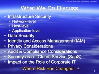 © 2009 Tim Mather, Subra Kumaraswamy, Shahed Latif




             What We Do Discuss
• Infrastructure Security
    •   Network-level
    •   Host-level
    •   Application-level
•   Data Security
•   Identity and Access Management (IAM)
•   Privacy Considerations
•   Audit & Compliance Considerations
•   Security-as-a- [Cloud] Service (SaaS)
•   Impact on the Role of Corporate IT
            Where Risk Has Changed: ±                                      3
 