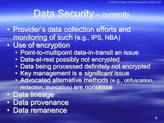 © 2009 Tim Mather, Subra Kumaraswamy, Shahed Latif




            Data Security – currently
• Provider’s data collection efforts and
  monitoring of such (e.g., IPS, NBA)
• Use of encryption
    •   Point-to-multipoint data-in-transit an issue
    •   Data-at-rest possibly not encrypted
    •   Data being processed definitely not encrypted
    •   Key management is a significant issue
    •   Advocated alternative methods (e.g., obfuscation,
        redaction, truncation) are nonsense
•   Data lineage
•   Data provenance
•   Data remanence
                                                                                    9
 