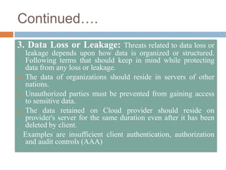 Continued….
3. Data Loss or Leakage: Threats related to data loss or
leakage depends upon how data is organized or structured.
Following terms that should keep in mind while protecting
data from any loss or leakage.
 The data of organizations should reside in servers of other
nations.
 Unauthorized parties must be prevented from gaining access
to sensitive data.
 The data retained on Cloud provider should reside on
provider's server for the same duration even after it has been
deleted by client.
Examples are insufficient client authentication, authorization
and audit controls (AAA)
 
