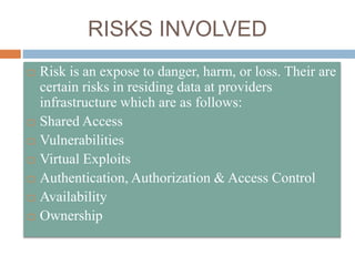 RISKS INVOLVED
 Risk is an expose to danger, harm, or loss. Their are
certain risks in residing data at providers
infrastructure which are as follows:
 Shared Access
 Vulnerabilities
 Virtual Exploits
 Authentication, Authorization & Access Control
 Availability
 Ownership
 