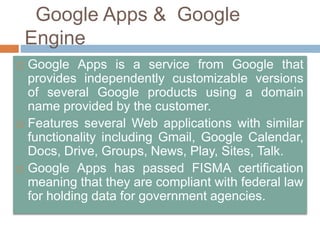 Google Apps & Google
Engine
 Google Apps is a service from Google that
provides independently customizable versions
of several Google products using a domain
name provided by the customer.
 Features several Web applications with similar
functionality including Gmail, Google Calendar,
Docs, Drive, Groups, News, Play, Sites, Talk.
 Google Apps has passed FISMA certification
meaning that they are compliant with federal law
for holding data for government agencies.
 